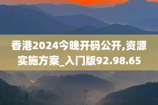 香港2024今晚开码公开,资源实施方案_入门版92.98.65