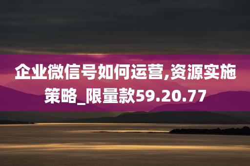 企业微信号如何运营,资源实施策略_限量款59.20.77