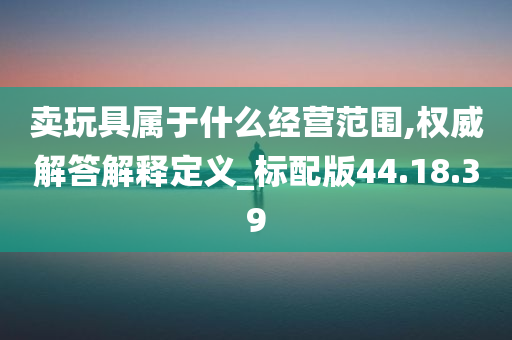 卖玩具属于什么经营范围,权威解答解释定义_标配版44.18.39