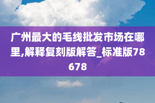 广州最大的毛线批发市场在哪里,解释复刻版解答_标准版78678