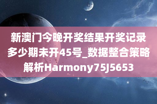 新澳门今晚开奖结果开奖记录多少期未开45号_数据整合策略解析Harmony75J5653