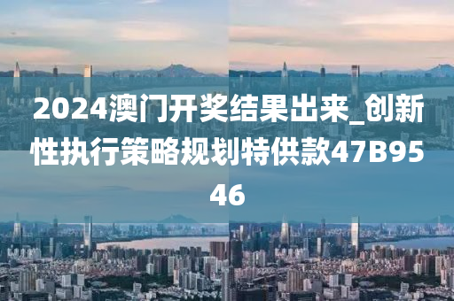 2024澳门开奖结果出来_创新性执行策略规划特供款47B9546