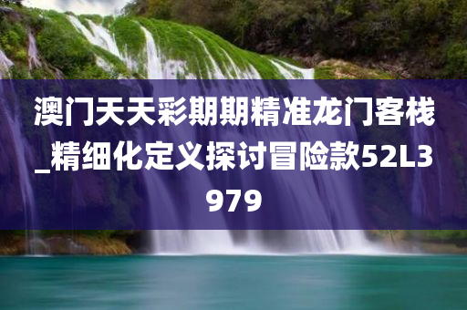 澳门天天彩期期精准龙门客栈_精细化定义探讨冒险款52L3979