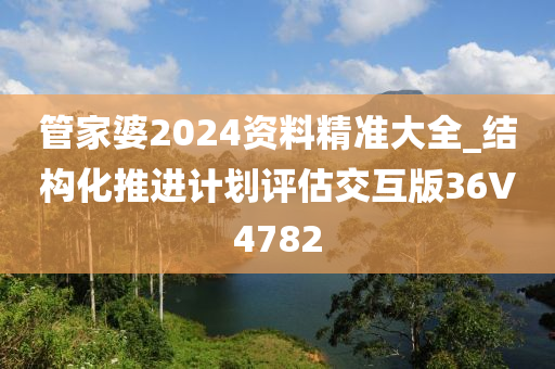 管家婆2024资料精准大全_结构化推进计划评估交互版36V4782