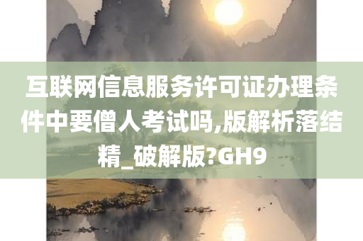 互联网信息服务许可证办理条件中要僧人考试吗,版解析落结精_破解版?GH9