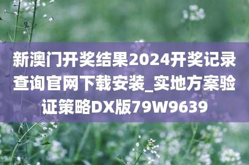 新澳门开奖结果2024开奖记录查询官网下载安装_实地方案验证策略DX版79W9639