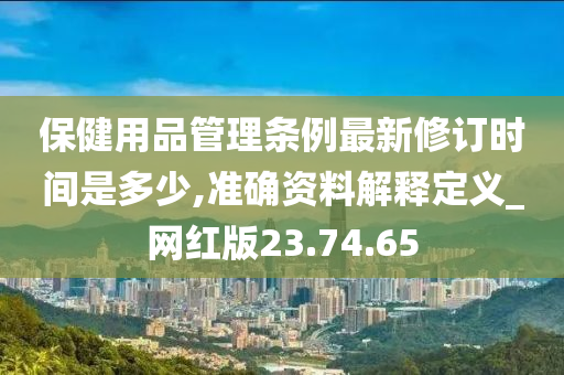 保健用品管理条例最新修订时间是多少,准确资料解释定义_网红版23.74.65