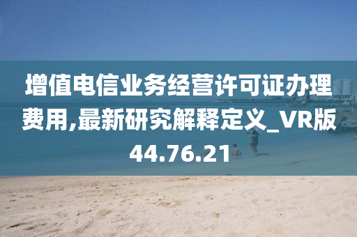 增值电信业务经营许可证办理费用,最新研究解释定义_VR版44.76.21