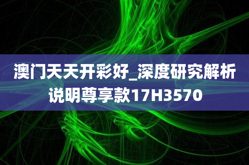 澳门天天开彩好_深度研究解析说明尊享款17H3570