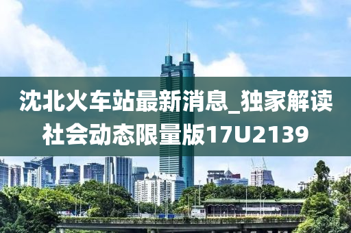 沈北火车站最新消息_独家解读社会动态限量版17U2139