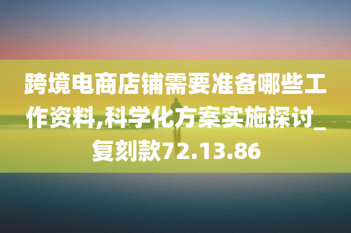 跨境电商店铺需要准备哪些工作资料,科学化方案实施探讨_复刻款72.13.86