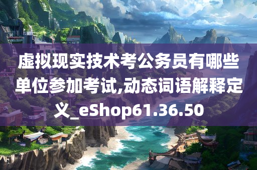 虚拟现实技术考公务员有哪些单位参加考试,动态词语解释定义_eShop61.36.50