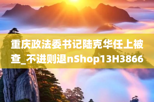 重庆政法委书记陆克华任上被查_不进则退nShop13H3866