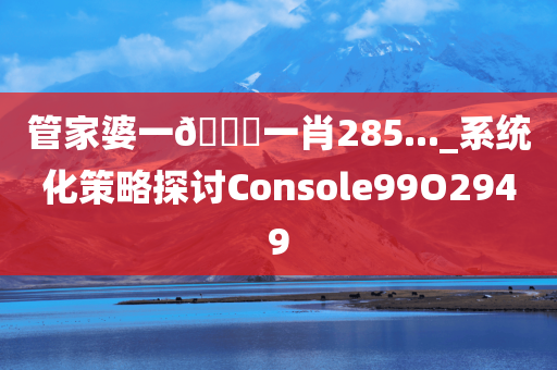 管家婆一🐎一肖285..._系统化策略探讨Console99O2949