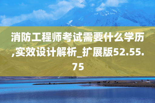 消防工程师考试需要什么学历,实效设计解析_扩展版52.55.75