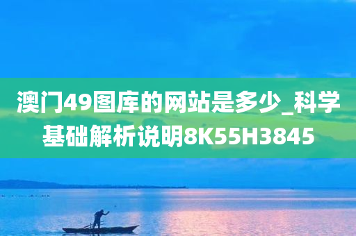 澳门49图库的网站是多少_科学基础解析说明8K55H3845