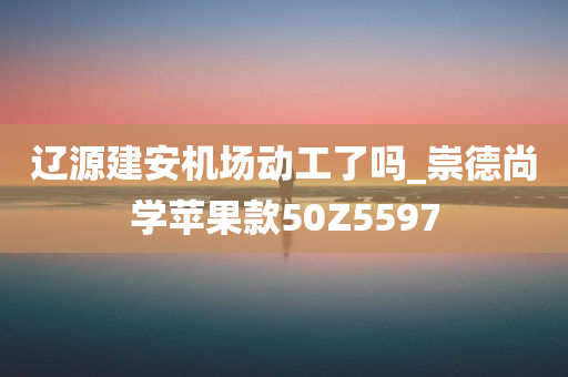 辽源建安机场动工了吗_崇德尚学苹果款50Z5597