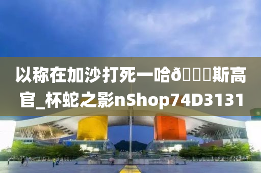 以称在加沙打死一哈🐎斯高官_杯蛇之影nShop74D3131