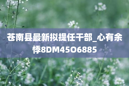 苍南县最新拟提任干部_心有余悸8DM45O6885