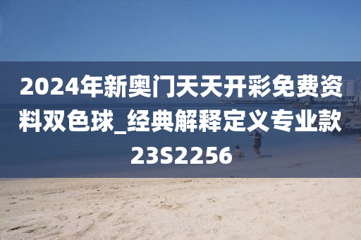 2024年新奥门天天开彩免费资料双色球_经典解释定义专业款23S2256