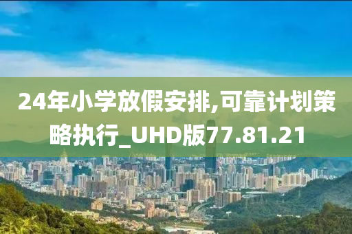 24年小学放假安排,可靠计划策略执行_UHD版77.81.21