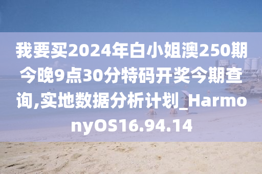 我要买2024年白小姐澳250期今晚9点30分特码开奖今期查询,实地数据分析计划_HarmonyOS16.94.14