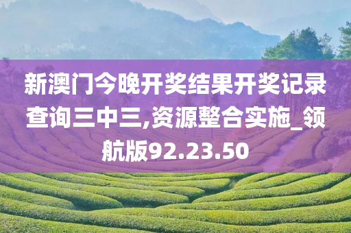 新澳门今晚开奖结果开奖记录查询三中三,资源整合实施_领航版92.23.50