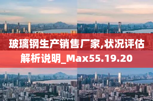 玻璃钢生产销售厂家,状况评估解析说明_Max55.19.20