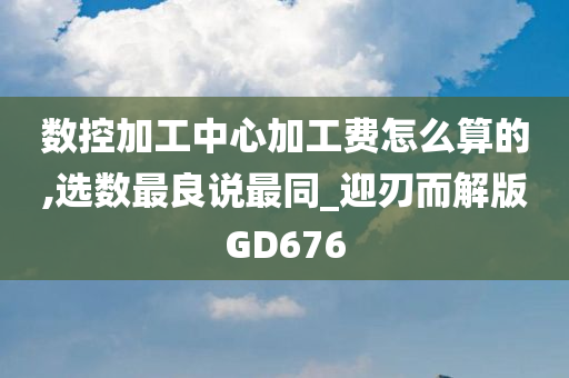 数控加工中心加工费怎么算的,选数最良说最同_迎刃而解版GD676