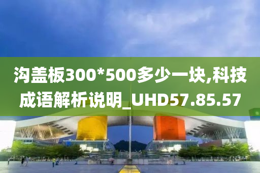 沟盖板300*500多少一块,科技成语解析说明_UHD57.85.57