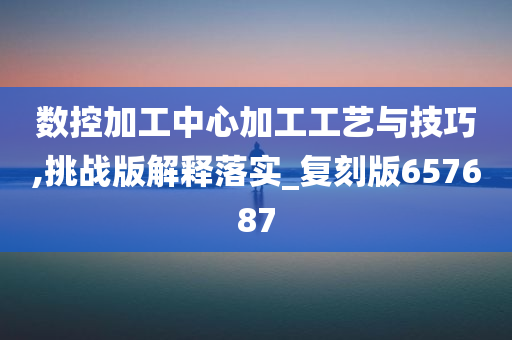 数控加工中心加工工艺与技巧,挑战版解释落实_复刻版657687