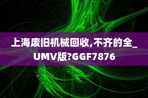 上海废旧机械回收,不齐的全_UMV版?GGF7876