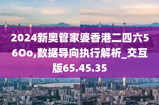 2024新奥管家婆香港二四六56Oo,数据导向执行解析_交互版65.45.35