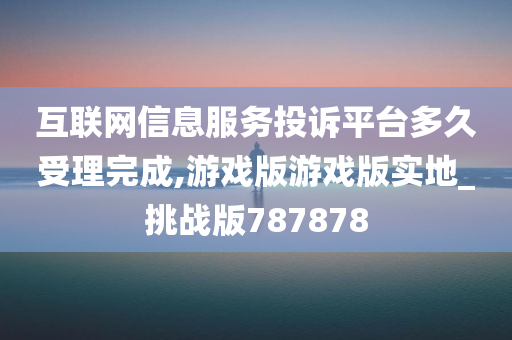 互联网信息服务投诉平台多久受理完成,游戏版游戏版实地_挑战版787878