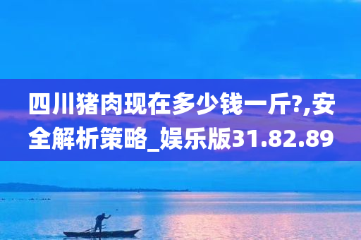 四川猪肉现在多少钱一斤?,安全解析策略_娱乐版31.82.89