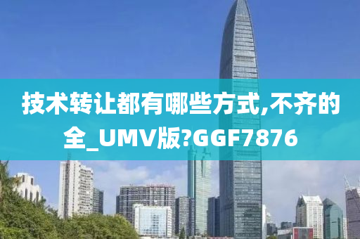 技术转让都有哪些方式,不齐的全_UMV版?GGF7876