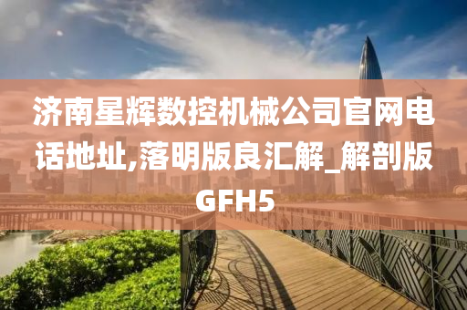 济南星辉数控机械公司官网电话地址,落明版良汇解_解剖版GFH5