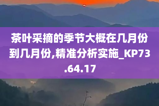 茶叶采摘的季节大概在几月份到几月份,精准分析实施_KP73.64.17