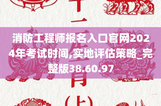 消防工程师报名入口官网2024年考试时间,实地评估策略_完整版38.60.97