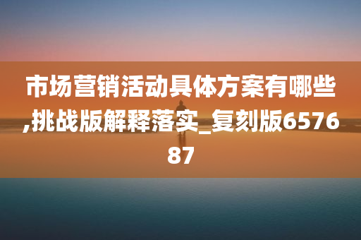 市场营销活动具体方案有哪些,挑战版解释落实_复刻版657687