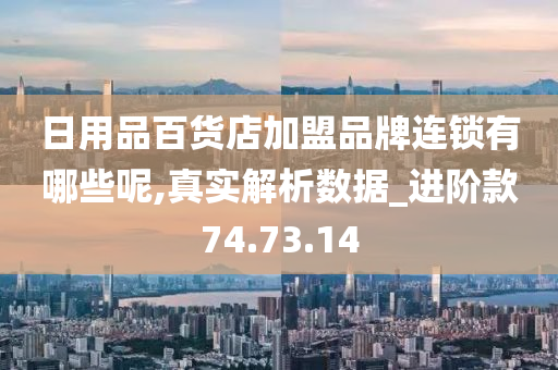 日用品百货店加盟品牌连锁有哪些呢,真实解析数据_进阶款74.73.14