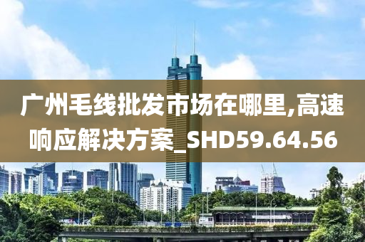 广州毛线批发市场在哪里,高速响应解决方案_SHD59.64.56