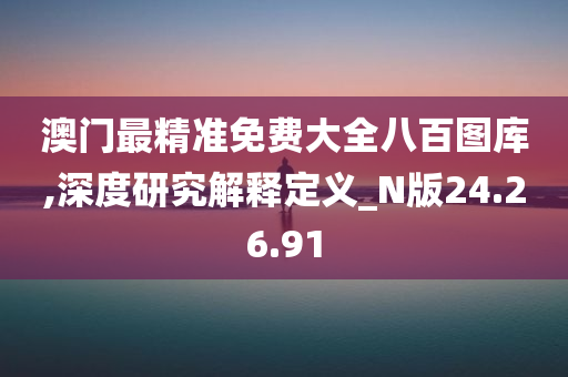 澳门最精准免费大全八百图库,深度研究解释定义_N版24.26.91