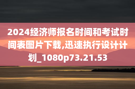 2024经济师报名时间和考试时间表图片下载,迅速执行设计计划_1080p73.21.53