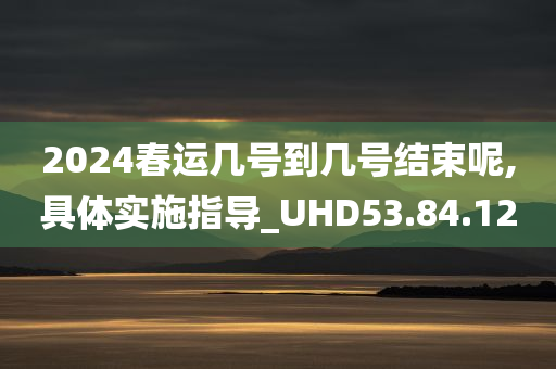 2024春运几号到几号结束呢,具体实施指导_UHD53.84.12