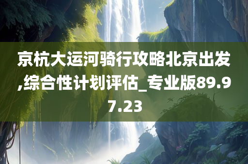 京杭大运河骑行攻略北京出发,综合性计划评估_专业版89.97.23