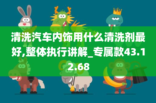 清洗汽车内饰用什么清洗剂最好,整体执行讲解_专属款43.12.68