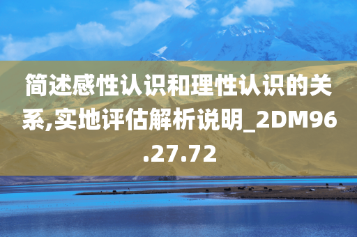 简述感性认识和理性认识的关系,实地评估解析说明_2DM96.27.72