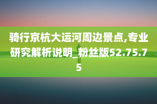 骑行京杭大运河周边景点,专业研究解析说明_粉丝版52.75.75