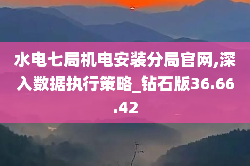 水电七局机电安装分局官网,深入数据执行策略_钻石版36.66.42